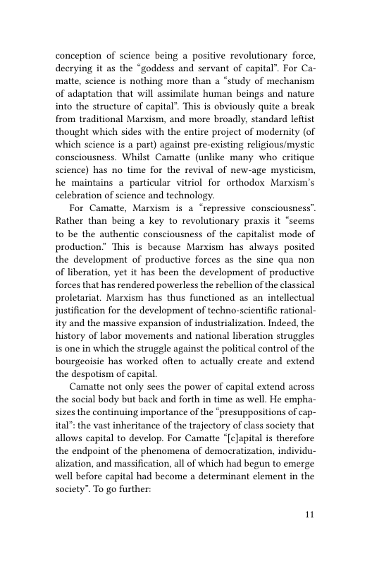 conception of science being a positive revolutionary force, decrying it as the “goddess and servant of capital”. For Ca- matte, science is nothing more than a “study of mechanism of adaptation that will assimilate human beings and nature into the structure of capital”. This is obviously quite a break from traditional Marxism, and more broadly, standard leftist thought which sides with the entire project of modernity (of which science is a part) against pre-existing religious/mystic consciousness. Whilst Camatte (unlike many who critique science) has no time for the revival of new-age mysticism, he maintains a particular vitriol for orthodox Marxism’s celebration of science and technology.  For Camatte, Marxism is a “repressive consciousness”. Rather than being a key to revolutionary praxis it “seems to be the authentic consciousness of the capitalist mode of production” This is because Marxism has always posited the development of productive forces as the sine qua non of liberation, yet it has been the development of productive forces that has rendered powerless the rebellion of the classical proletariat. Marxism has thus functioned as an intellectual justification for the development of techno-scientific rational- ity and the massive expansion of industrialization. Indeed, the history of labor movements and national liberation struggles is one in which the struggle against the political control of the bourgeoisie has worked often to actually create and extend the despotism of capital.  Camatte not only sees the power of capital extend across the social body but back and forth in time as well. He empha- sizes the continuing importance of the “presuppositions of cap- ital": the vast inheritance of the trajectory of class society that allows capital to develop. For Camatte “[cJapital is therefore the endpoint of the phenomena of democratization, individu- alization, and massification, all of which had begun to emerge well before capital had become a determinant element in the society”. To go further:  1 